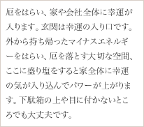 厄をはらい、家や会社全体に幸運が入ります。玄関は幸運の入り口です。外から持ち帰ったマイナスエネルギーをはらい、厄を落とす大切な空間、ここに盛り塩をすると家全体に幸運の気が入り込んでパワーが上がります。下駄箱の上や目に付かないところでも大丈夫です。