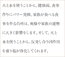 火と水を使うことから、健康面、食事作りにパワー発揮。家族が食べる食事を作る台所は、奥様や家族の運勢に大きく影響をします。そして、火と水を使うことから、反発し合う凶作用を盛り塩が浄化してくれます。