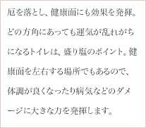 厄を落とし、健康面にも効果を発揮。どの方角にあっても運気が乱れがちになるトイレは、盛り塩のポイント。健康面を左右する場所でもあるので、体調が良くなったり病気などのダメージに大きな力を発揮します。